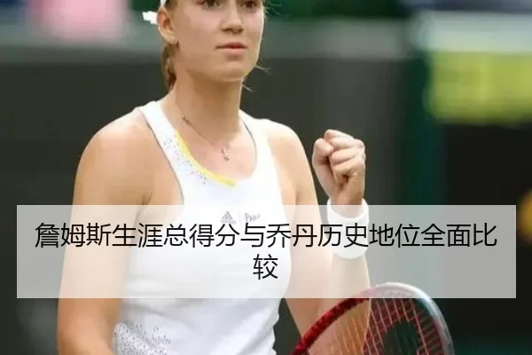 詹姆斯生涯总得分与乔丹历史地位全面比较